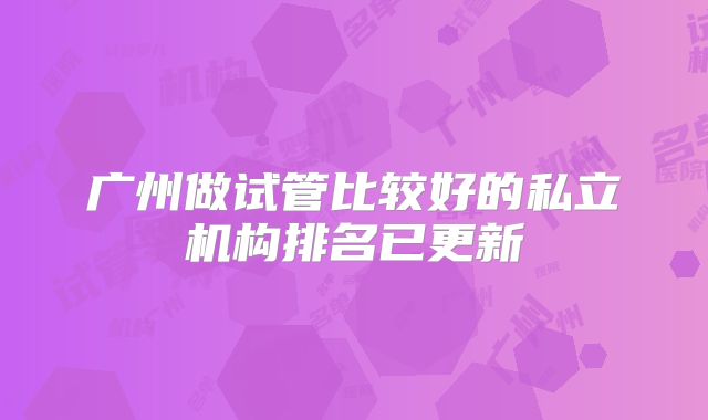 广州做试管比较好的私立机构排名已更新