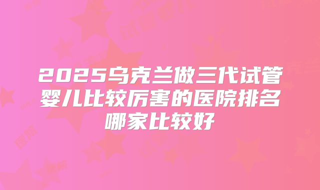 2025乌克兰做三代试管婴儿比较厉害的医院排名哪家比较好