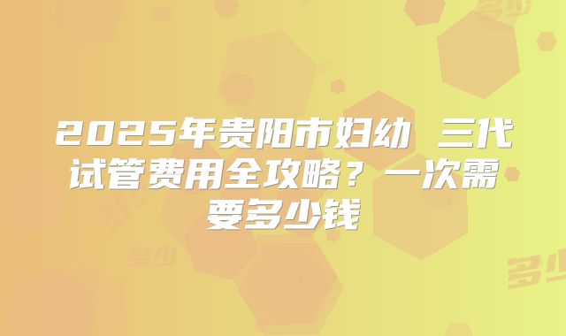 2025年贵阳市妇幼 三代试管费用全攻略?一次需要多少钱