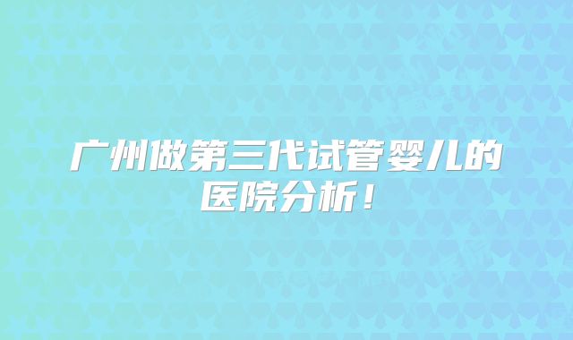 广州做第三代试管婴儿的医院分析！