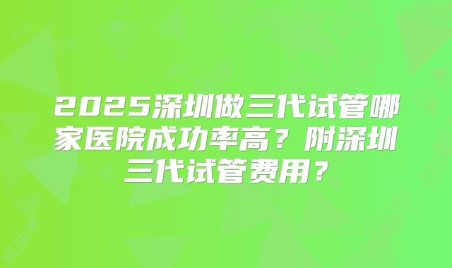2025深圳做三代试管哪家医院成功率高?附深圳三代试管费用?
