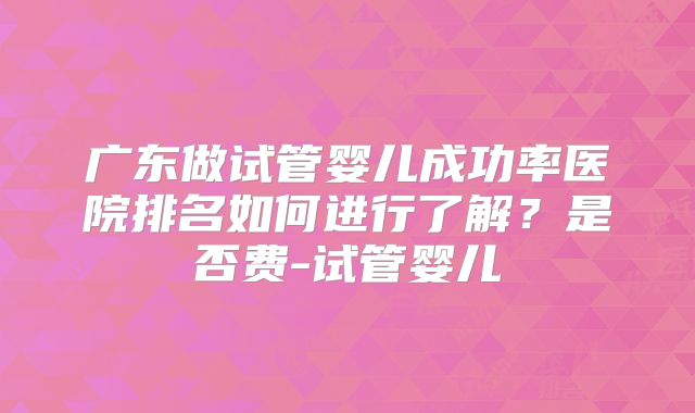 广东做试管婴儿成功率医院排名如何进行了解？是否费-试管婴儿