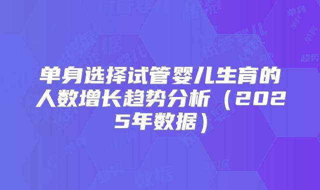 单身选择试管婴儿生育的人数增长趋势分析（2025年数据）