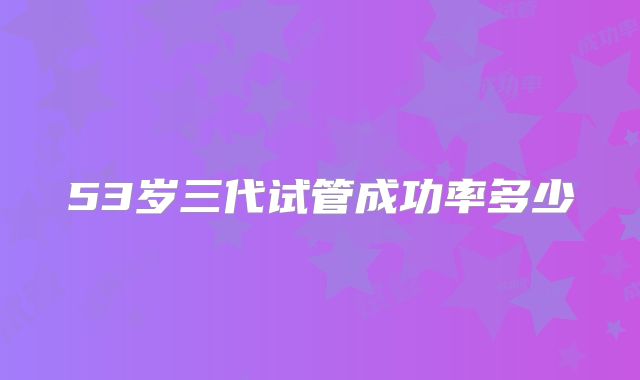 53岁三代试管成功率多少