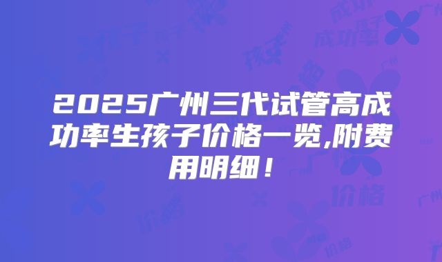 2025广州三代试管高成功率生孩子价格一览,附费用明细!