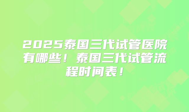 2025泰国三代试管医院有哪些！泰国三代试管流程时间表！