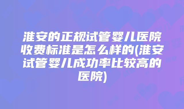 淮安的正规试管婴儿医院收费标准是怎么样的(淮安试管婴儿成功率比较高的医院)