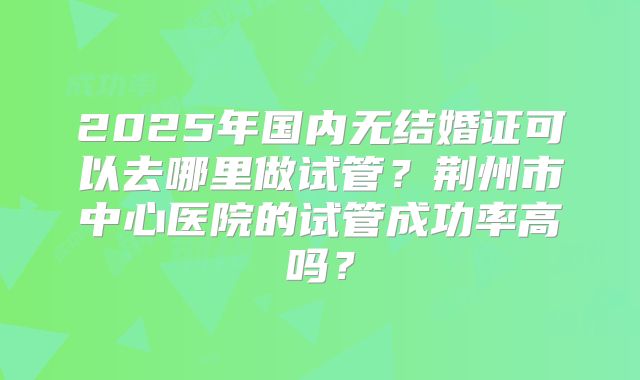 2025年国内无结婚证可以去哪里做试管？荆州市中心医院的试管成功率高吗？