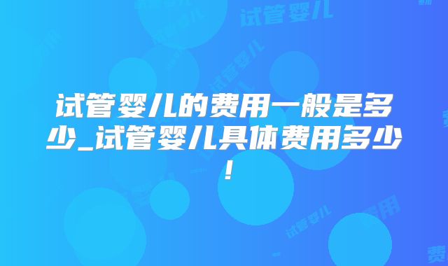 试管婴儿的费用一般是多少_试管婴儿具体费用多少！