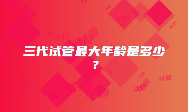 三代试管最大年龄是多少？