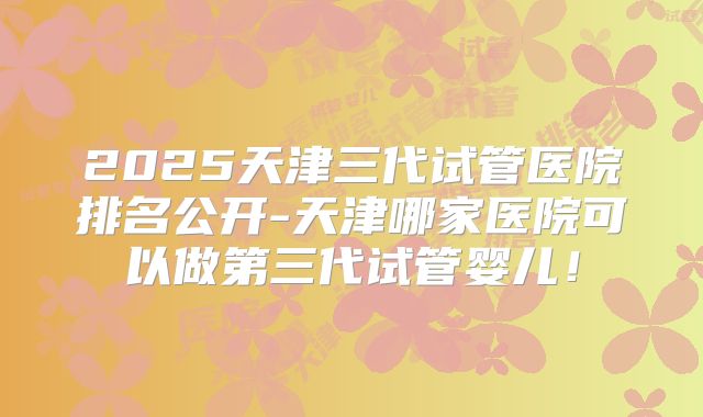 2025天津三代试管医院排名公开-天津哪家医院可以做第三代试管婴儿!
