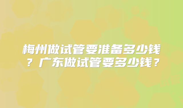 梅州做试管要准备多少钱？广东做试管要多少钱？
