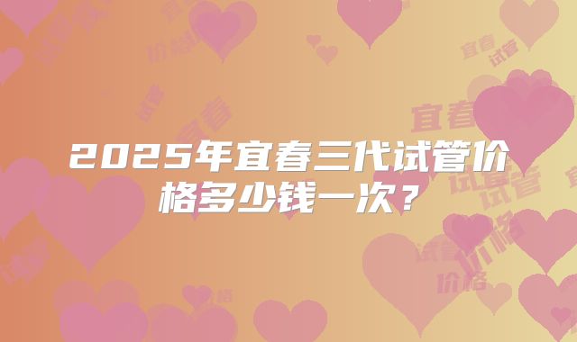 2025年宜春三代试管价格多少钱一次?