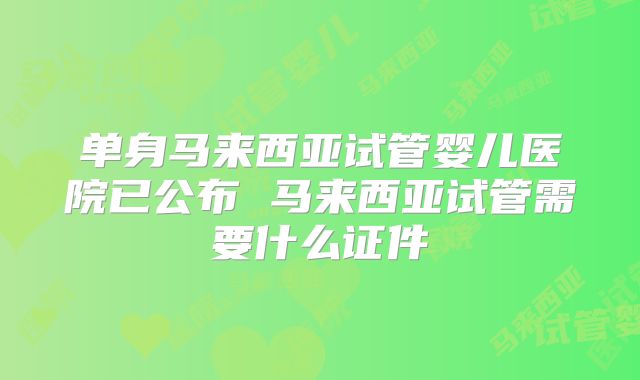 单身马来西亚试管婴儿医院已公布 马来西亚试管需要什么证件