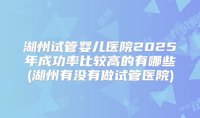 湖州试管婴儿医院2025年成功率比较高的有哪些(湖州有没有做试管医院)