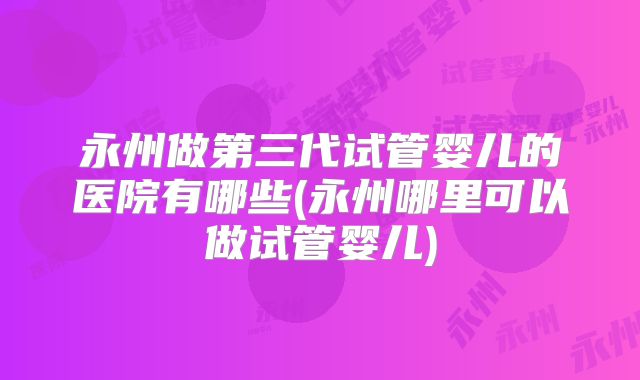 永州做第三代试管婴儿的医院有哪些(永州哪里可以做试管婴儿)
