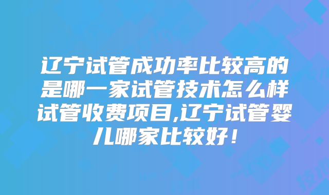 辽宁试管成功率比较高的是哪一家试管技术怎么样试管收费项目,辽宁试管婴儿哪家比较好!