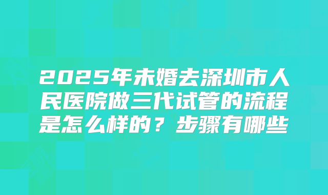 2025年未婚去深圳市人民医院做三代试管的流程是怎么样的？步骤有哪些