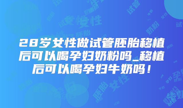 28岁女性做试管胚胎移植后可以喝孕妇奶粉吗_移植后可以喝孕妇牛奶吗!
