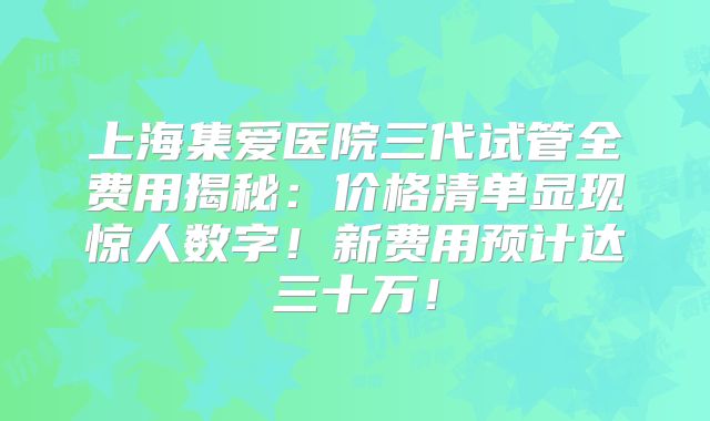 上海集爱医院三代试管全费用揭秘：价格清单显现惊人数字！新费用预计达三十万！