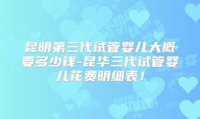 昆明第三代试管婴儿大概要多少钱-昆华三代试管婴儿花费明细表！