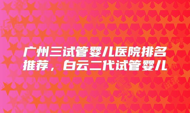 广州三试管婴儿医院排名推荐，白云二代试管婴儿