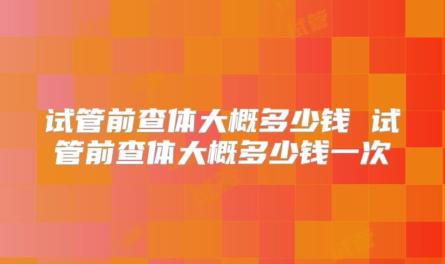 试管前查体大概多少钱 试管前查体大概多少钱一次