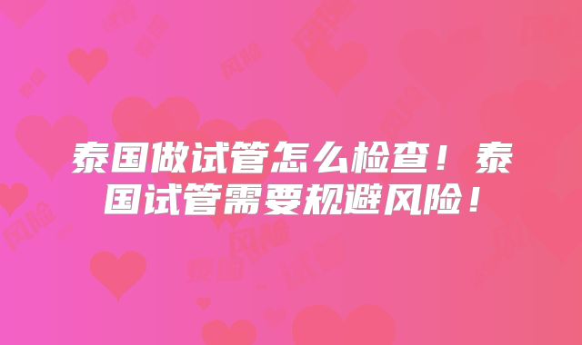 泰国做试管怎么检查！泰国试管需要规避风险！