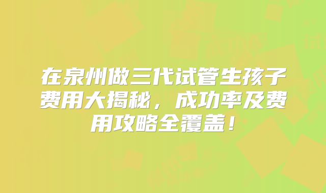 在泉州做三代试管生孩子费用大揭秘，成功率及费用攻略全覆盖！