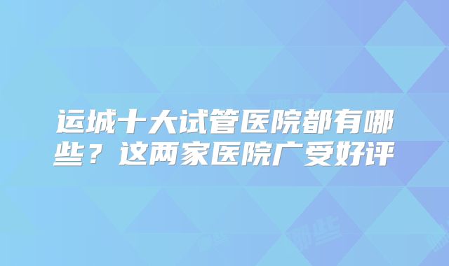 运城十大试管医院都有哪些？这两家医院广受好评