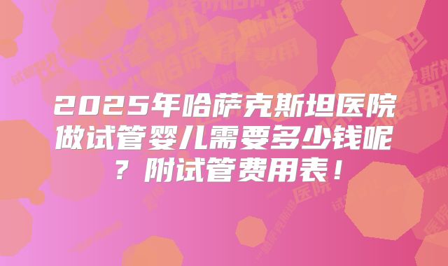 2025年哈萨克斯坦医院做试管婴儿需要多少钱呢？附试管费用表！