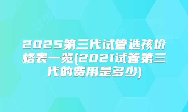 2025第三代试管选孩价格表一览(2021试管第三代的费用是多少)