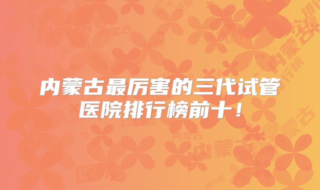 内蒙古最厉害的三代试管医院排行榜前十！