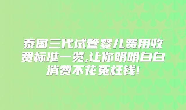 泰国三代试管婴儿费用收费标准一览,让你明明白白消费不花冤枉钱!