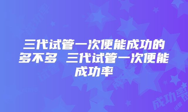 三代试管一次便能成功的多不多 三代试管一次便能成功率