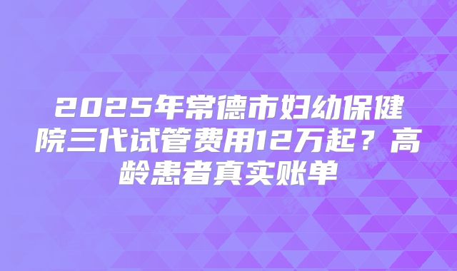 2025年常德市妇幼保健院三代试管费用12万起？高龄患者真实账单