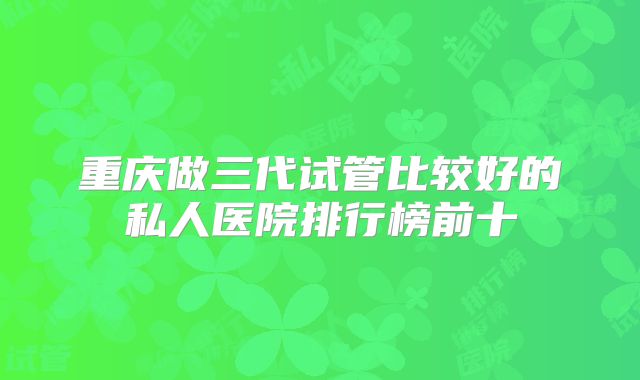 重庆做三代试管比较好的私人医院排行榜前十