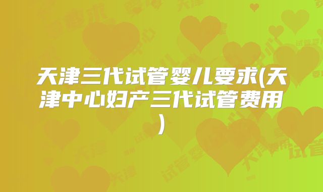 天津三代试管婴儿要求(天津中心妇产三代试管费用)