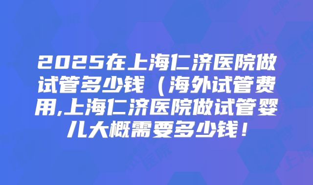 2025在上海仁济医院做试管多少钱(海外试管费用,上海仁济医院做试管婴儿大概需要多少钱!
