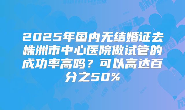 2025年国内无结婚证去株洲市中心医院做试管的成功率高吗？可以高达百分之50%