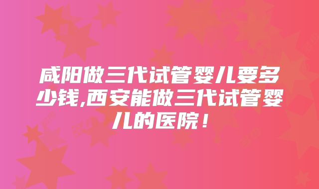 咸阳做三代试管婴儿要多少钱,西安能做三代试管婴儿的医院！