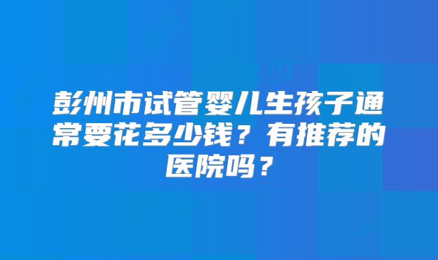 彭州市试管婴儿生孩子通常要花多少钱？有推荐的医院吗？