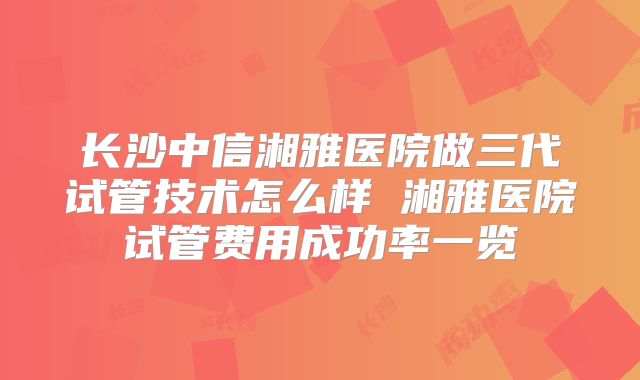 长沙中信湘雅医院做三代试管技术怎么样 湘雅医院试管费用成功率一览