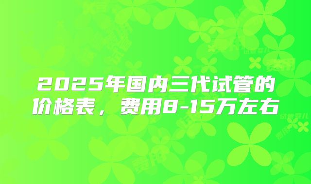 2025年国内三代试管的价格表，费用8-15万左右
