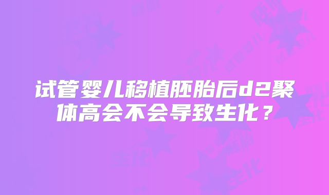 试管婴儿移植胚胎后d2聚体高会不会导致生化?