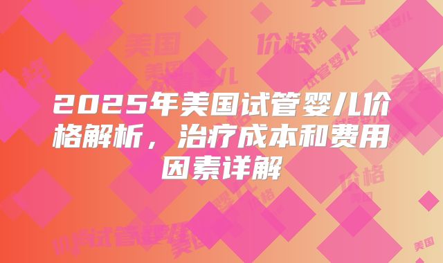 2025年美国试管婴儿价格解析，治疗成本和费用因素详解