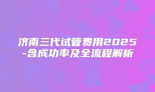 济南三代试管费用2025-含成功率及全流程解析