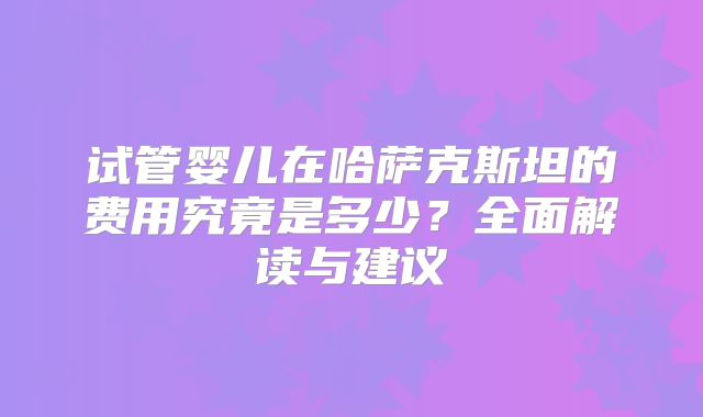试管婴儿在哈萨克斯坦的费用究竟是多少？全面解读与建议