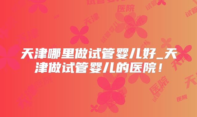 天津哪里做试管婴儿好_天津做试管婴儿的医院!