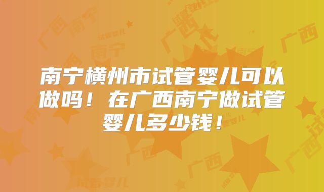 南宁横州市试管婴儿可以做吗!在广西南宁做试管婴儿多少钱!
